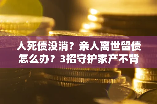 北京人死债没消？亲人离世留债怎么办？3招守护家产不背锅