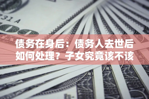 北京债务在身后：债务人去世后如何处理？子女究竟该不该还钱？